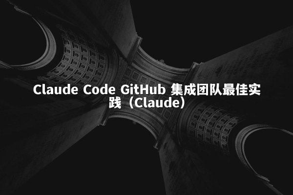 Claude Code GitHub 集成团队最佳实践（Claude）