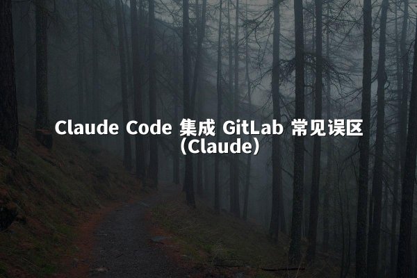 Claude Code 集成 GitLab 常见误区（Claude）