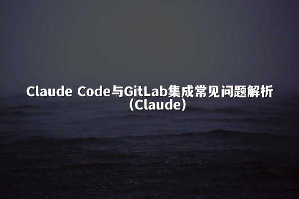 Claude Code与GitLab集成常见问题解析（Claude）