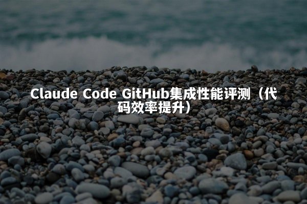 Claude Code GitHub集成性能评测（代码效率提升）