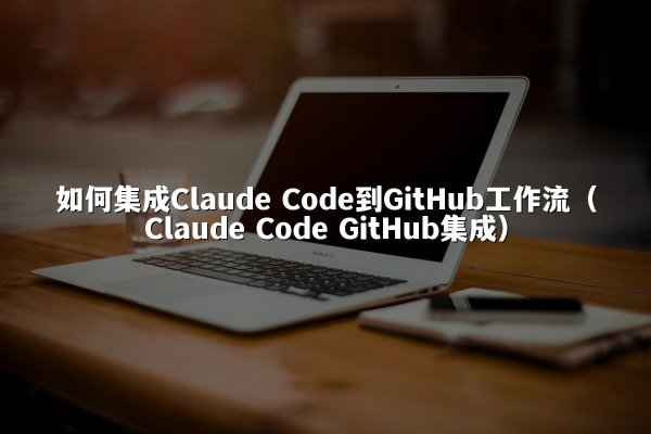 如何集成Claude Code到GitHub工作流（Claude Code GitHub集成）
