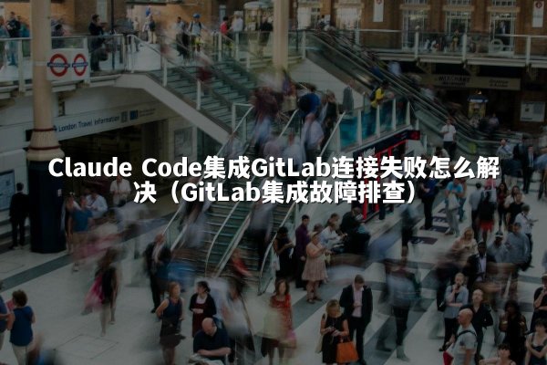 Claude Code集成GitLab连接失败怎么解决（GitLab集成故障排查）