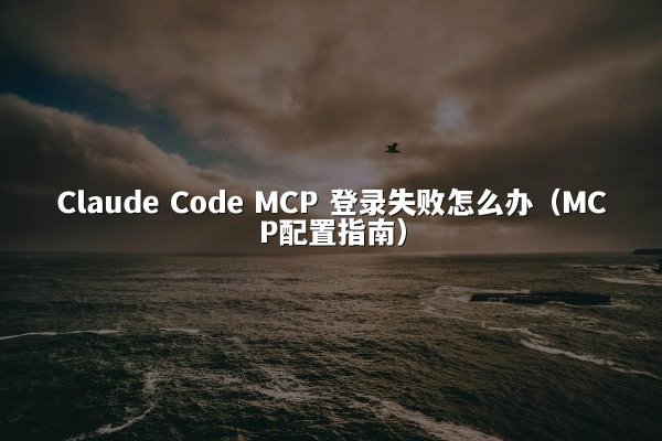 Claude Code MCP 登录失败怎么办（MCP配置指南）