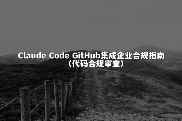 Claude Code GitHub集成企业合规指南（代码合规审查）