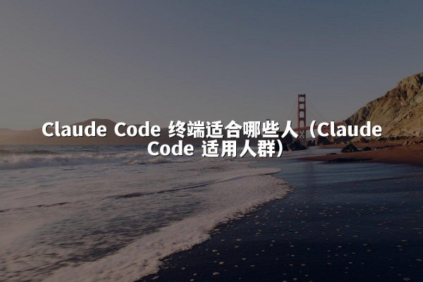 Claude Code 终端适合哪些人（Claude Code 适用人群）
