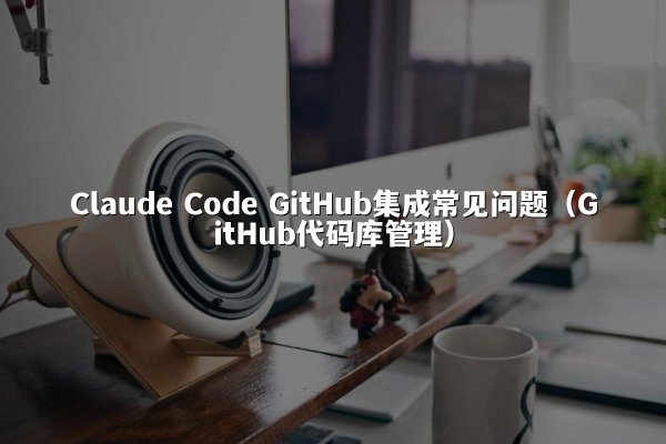 Claude Code GitHub集成常见问题（GitHub代码库管理）