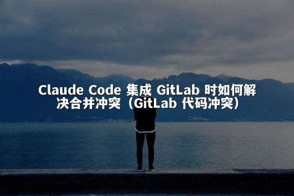 Claude Code 集成 GitLab 时如何解决合并冲突（GitLab 代码冲突）