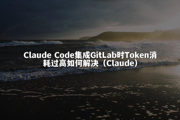 Claude Code集成GitLab时Token消耗过高如何解决（Claude）