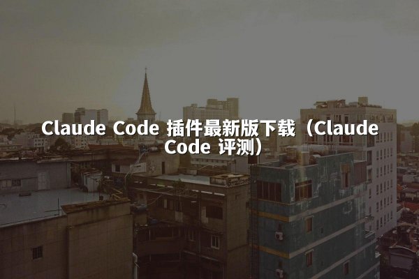 Claude Code 插件最新版下载（Claude Code 评测）