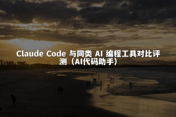 Claude Code 与同类 AI 编程工具对比评测（AI代码助手）