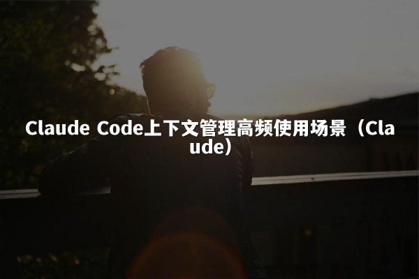 Claude Code上下文管理高频使用场景（Claude）