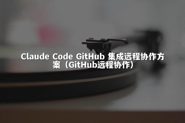 Claude Code GitHub 集成远程协作方案（GitHub远程协作）