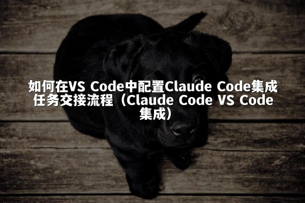 如何在VS Code中配置Claude Code集成任务交接流程（Claude Code VS Code 集成）