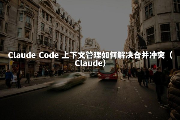 Claude Code 上下文管理如何解决合并冲突（Claude）