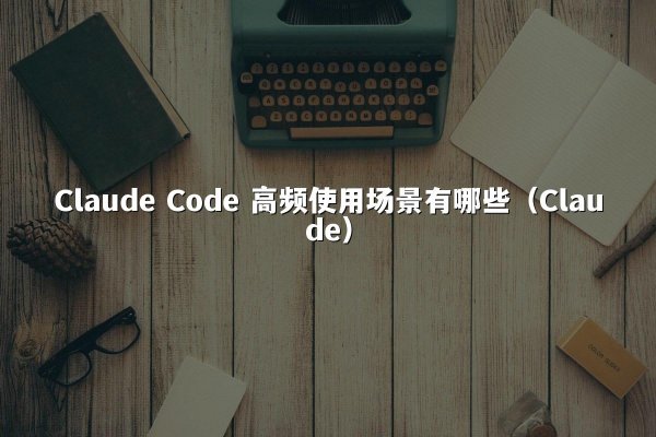 Claude Code 高频使用场景有哪些（Claude）