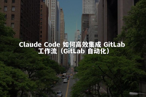 Claude Code 如何高效集成 GitLab 工作流（GitLab 自动化）