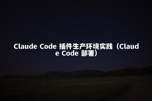 Claude Code 插件生产环境实践（Claude Code 部署）