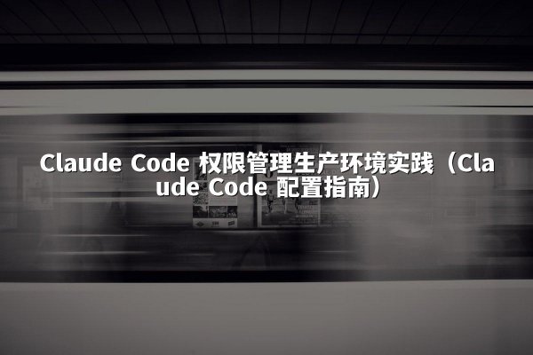 Claude Code 权限管理生产环境实践（Claude Code 配置指南）
