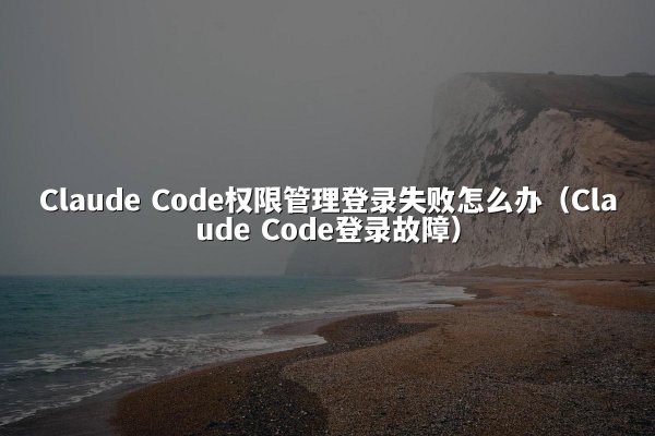 Claude Code权限管理登录失败怎么办（Claude Code登录故障）