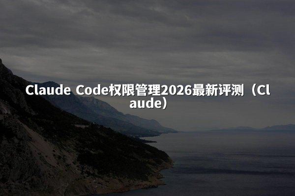 Claude Code权限管理2026最新评测（Claude）