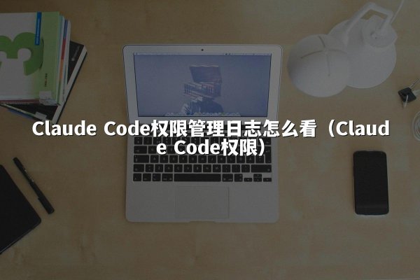 Claude Code权限管理日志怎么看（Claude Code权限）