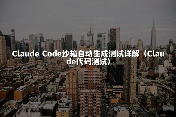 Claude Code沙箱自动生成测试详解（Claude代码测试）