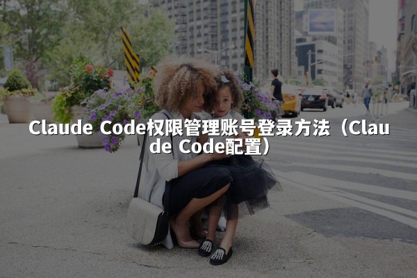 Claude Code权限管理账号登录方法（Claude Code配置）