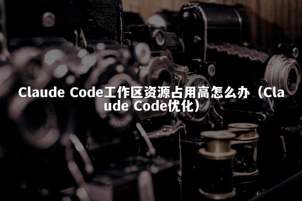 Claude Code工作区资源占用高怎么办（Claude Code优化）