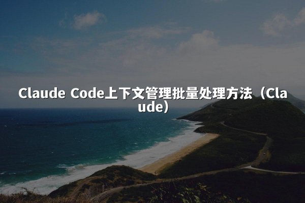 Claude Code上下文管理批量处理方法（Claude）