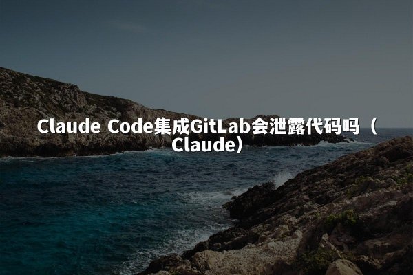 Claude Code集成GitLab会泄露代码吗（Claude）