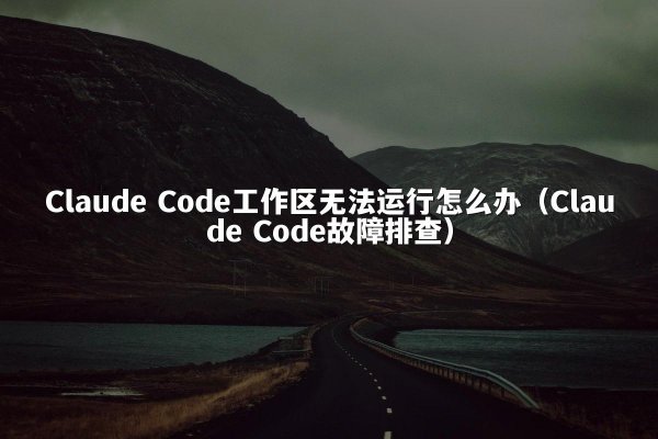 Claude Code工作区无法运行怎么办（Claude Code故障排查）