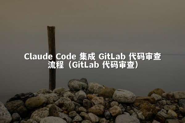 Claude Code 集成 GitLab 代码审查流程（GitLab 代码审查）