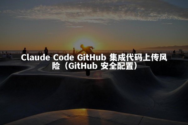 Claude Code GitHub 集成代码上传风险（GitHub 安全配置）