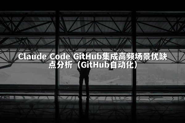 Claude Code GitHub集成高频场景优缺点分析（GitHub自动化）