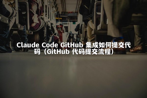 Claude Code GitHub 集成如何提交代码（GitHub 代码提交流程）