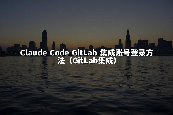 Claude Code GitLab 集成账号登录方法（GitLab集成）