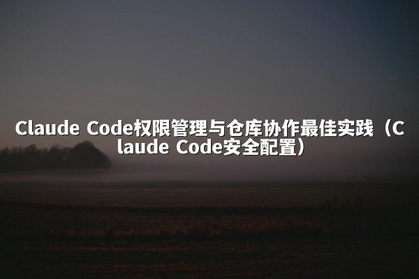 Claude Code权限管理与仓库协作最佳实践（Claude Code安全配置）