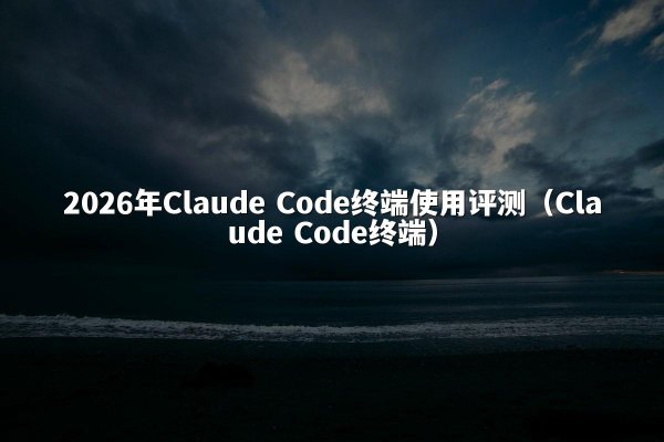 2026年Claude Code终端使用评测（Claude Code终端）