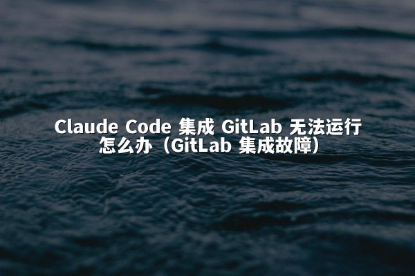 Claude Code 集成 GitLab 无法运行怎么办（GitLab 集成故障）