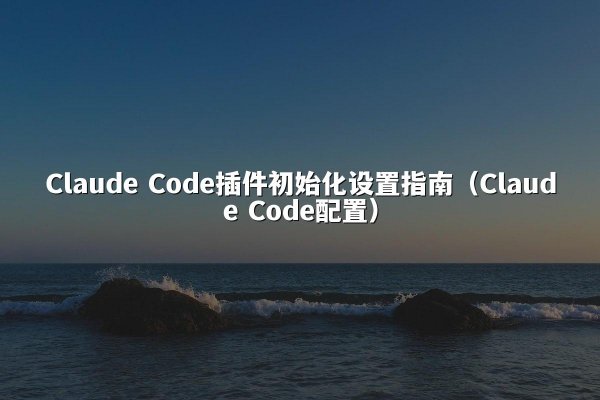 Claude Code插件初始化设置指南（Claude Code配置）