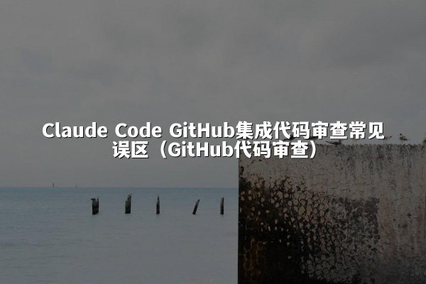 Claude Code GitHub集成代码审查常见误区（GitHub代码审查）