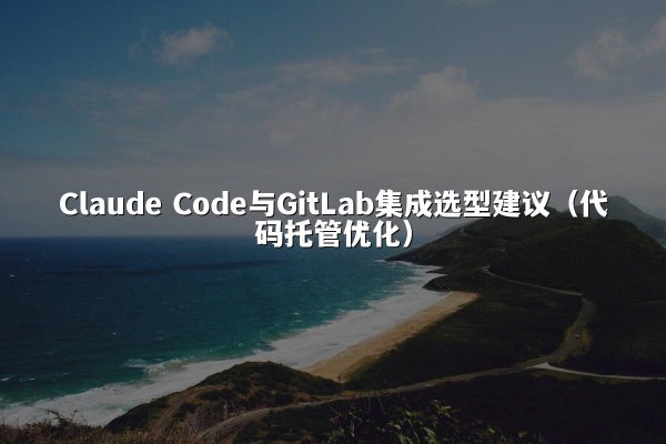 Claude Code与GitLab集成选型建议（代码托管优化）