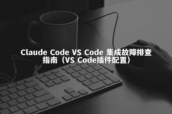Claude Code VS Code 集成故障排查指南（VS Code插件配置）