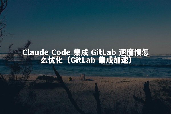 Claude Code 集成 GitLab 速度慢怎么优化（GitLab 集成加速）