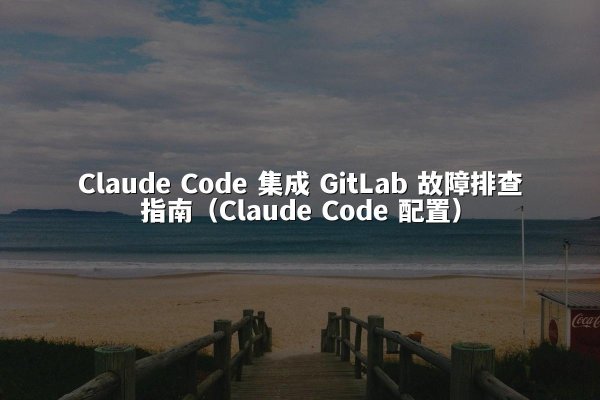Claude Code 集成 GitLab 故障排查指南（Claude Code 配置）
