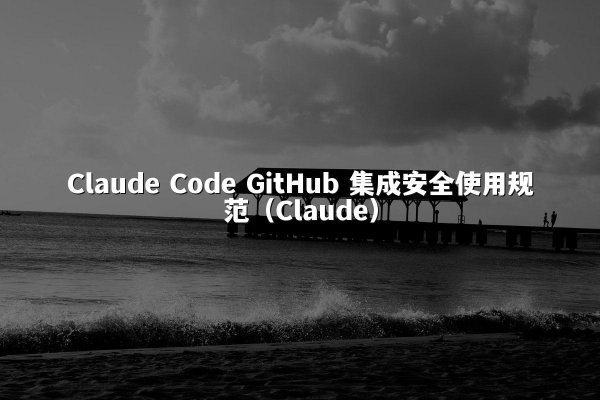 Claude Code GitHub 集成安全使用规范（Claude）