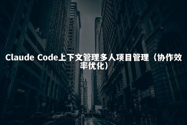 Claude Code上下文管理多人项目管理（协作效率优化）