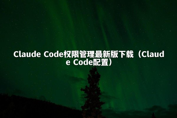 Claude Code权限管理最新版下载（Claude Code配置）