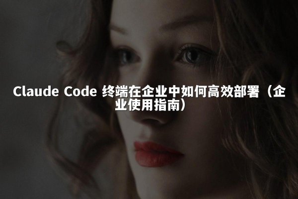Claude Code 终端在企业中如何高效部署（企业使用指南）