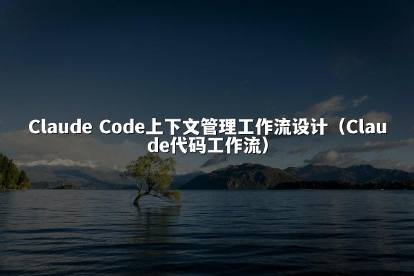 Claude Code上下文管理工作流设计（Claude代码工作流）